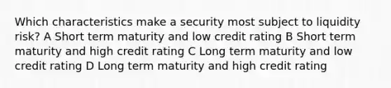 Which characteristics make a security most subject to liquidity risk? A Short term maturity and low credit rating B Short term maturity and high credit rating C Long term maturity and low credit rating D Long term maturity and high credit rating