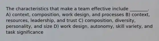 The characteristics that make a team effective include ________. A) context, composition, work design, and processes B) context, resources, leadership, and trust C) composition, diversity, personality, and size D) work design, autonomy, skill variety, and task significance