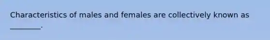 Characteristics of males and females are collectively known as ________.