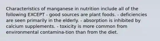 Characteristics of manganese in nutrition include all of the following EXCEPT - good sources are plant foods. - deficiencies are seen primarily in the elderly. - absorption is inhibited by calcium supplements. - toxicity is more common from environmental contamina-tion than from the diet.