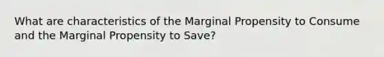 What are characteristics of the Marginal Propensity to Consume and the Marginal Propensity to Save?