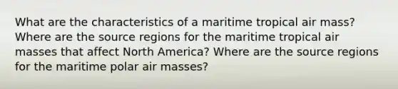 What are the characteristics of a maritime tropical air mass? Where are the source regions for the maritime tropical <a href='https://www.questionai.com/knowledge/kxxue2ni5z-air-masses' class='anchor-knowledge'>air masses</a> that affect North America? Where are the source regions for the maritime polar air masses?