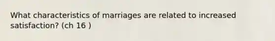 What characteristics of marriages are related to increased satisfaction? (ch 16 )