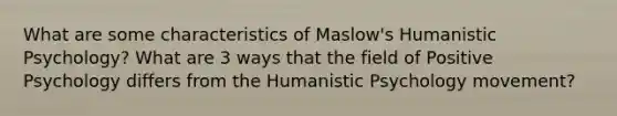 What are some characteristics of Maslow's Humanistic Psychology? What are 3 ways that the field of Positive Psychology differs from the Humanistic Psychology movement?