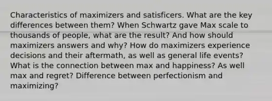 Characteristics of maximizers and satisficers. What are the key differences between them? When Schwartz gave Max scale to thousands of people, what are the result? And how should maximizers answers and why? How do maximizers experience decisions and their aftermath, as well as general life events? What is the connection between max and happiness? As well max and regret? Difference between perfectionism and maximizing?