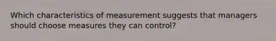 Which characteristics of measurement suggests that managers should choose measures they can control?