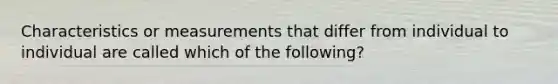 Characteristics or measurements that differ from individual to individual are called which of the following?