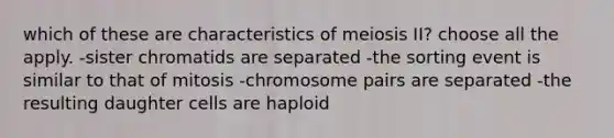 which of these are characteristics of meiosis II? choose all the apply. -sister chromatids are separated -the sorting event is similar to that of mitosis -chromosome pairs are separated -the resulting daughter cells are haploid