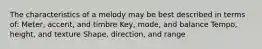 The characteristics of a melody may be best described in terms of: Meter, accent, and timbre Key, mode, and balance Tempo, height, and texture Shape, direction, and range