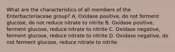 What are the characteristics of all members of the Enterbacteriaceae group? A. Oxidase positive, do not ferment glucose, do not reduce nitrate to nitrite B. Oxidase positive, ferment glucose, reduce nitrate to nitrite C. Oxidase negative, ferment glucose, reduce nitrate to nitrite D. Oxidase negative, do not ferment glucose, reduce nitrate to nitrite