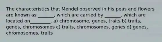 The characteristics that Mendel observed in his peas and flowers are known as _______, which are carried by _______, which are located on_________. a) chromosome, genes, traits b) traits, genes, chromosomes c) traits, chromosomes, genes d) genes, chromosomes, traits