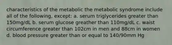 characteristics of the metabolic the metabolic syndrome include all of the following, except: a. serum triglycerides greater than 150mg/dL b. serum glucose greather than 110mg/dL c. waist circumference greater than 102cm in men and 88cm in women d. blood pressure greater than or equal to 140/90mm Hg