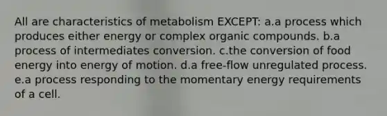 All are characteristics of metabolism EXCEPT: a.a process which produces either energy or complex organic compounds. b.a process of intermediates conversion. c.the conversion of food energy into energy of motion. d.a free-flow unregulated process. e.a process responding to the momentary energy requirements of a cell.