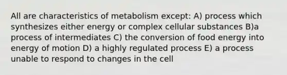 All are characteristics of metabolism except: A) process which synthesizes either energy or complex cellular substances B)a process of intermediates C) the conversion of food energy into energy of motion D) a highly regulated process E) a process unable to respond to changes in the cell