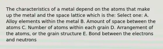 The characteristics of a metal depend on the atoms that make up the metal and the space lattice which is the: Select one: A. Alloy elements within the metal B. Amount of space between the atoms C. Number of atoms within each grain D. Arrangement of the atoms, or the grain structure E. Bond between the electrons and neutrons