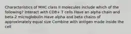 Characteristics of MHC class II molecules include which of the following? Interact with CD8+ T cells Have an alpha chain and beta-2 microglobulin Have alpha and beta chains of approximately equal size Combine with antigen made inside the cell