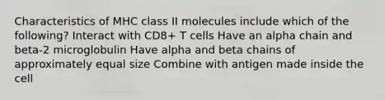 Characteristics of MHC class II molecules include which of the following? Interact with CD8+ T cells Have an alpha chain and beta-2 microglobulin Have alpha and beta chains of approximately equal size Combine with antigen made inside the cell