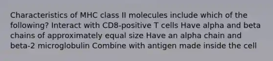 Characteristics of MHC class II molecules include which of the following? Interact with CD8-positive T cells Have alpha and beta chains of approximately equal size Have an alpha chain and beta-2 microglobulin Combine with antigen made inside the cell