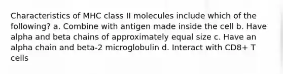 Characteristics of MHC class II molecules include which of the following? a. Combine with antigen made inside the cell b. Have alpha and beta chains of approximately equal size c. Have an alpha chain and beta-2 microglobulin d. Interact with CD8+ T cells