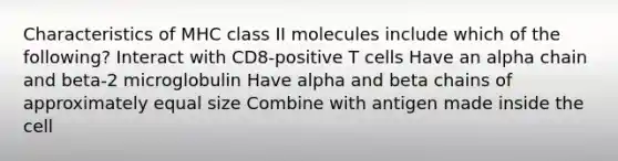 Characteristics of MHC class II molecules include which of the following? Interact with CD8-positive T cells Have an alpha chain and beta-2 microglobulin Have alpha and beta chains of approximately equal size Combine with antigen made inside the cell