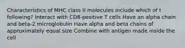 Characteristics of MHC class II molecules include which of t following? Interact with CD8-positive T cells Have an alpha chain and beta-2 microglobulin Have alpha and beta chains of approximately equal size Combine with antigen made inside the cell