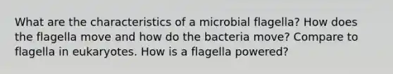 What are the characteristics of a microbial flagella? How does the flagella move and how do the bacteria move? Compare to flagella in eukaryotes. How is a flagella powered?