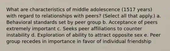 What are characteristics of middle adolescence (1517 years) with regard to relationships with peers? (Select all that apply.) a. Behavioral standards set by peer group b. Acceptance of peers extremely important c. Seeks peer affiliations to counter instability d. Exploration of ability to attract opposite sex e. Peer group recedes in importance in favor of individual friendship