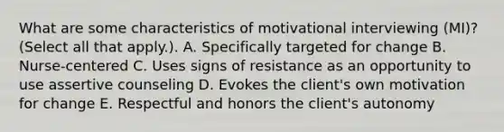 What are some characteristics of motivational interviewing (MI)? (Select all that apply.). A. Specifically targeted for change B. Nurse-centered C. Uses signs of resistance as an opportunity to use assertive counseling D. Evokes the client's own motivation for change E. Respectful and honors the client's autonomy