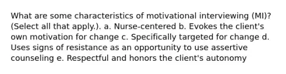 What are some characteristics of motivational interviewing (MI)? (Select all that apply.). a. Nurse-centered b. Evokes the client's own motivation for change c. Specifically targeted for change d. Uses signs of resistance as an opportunity to use assertive counseling e. Respectful and honors the client's autonomy