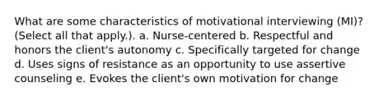 What are some characteristics of motivational interviewing (MI)? (Select all that apply.). a. Nurse-centered b. Respectful and honors the client's autonomy c. Specifically targeted for change d. Uses signs of resistance as an opportunity to use assertive counseling e. Evokes the client's own motivation for change