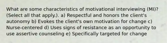 What are some characteristics of motivational interviewing (MI)? (Select all that apply.). a) Respectful and honors the client's autonomy b) Evokes the client's own motivation for change c) Nurse-centered d) Uses signs of resistance as an opportunity to use assertive counseling e) Specifically targeted for change