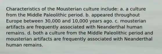 Characteristics of the Mousterian culture include: a. a culture from the Middle Paleolithic period. b. appeared throughout Europe between 30,000 and 10,000 years ago. c. mousterian artifacts are frequently associated with Neanderthal human remains. d. both a culture from the Middle Paleolithic period and mousterian artifacts are frequently associated with Neanderthal human remains.