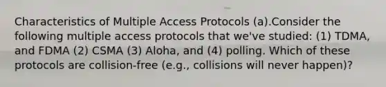 Characteristics of Multiple Access Protocols (a).Consider the following multiple access protocols that we've studied: (1) TDMA, and FDMA (2) CSMA (3) Aloha, and (4) polling. Which of these protocols are collision-free (e.g., collisions will never happen)?