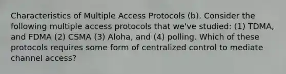 Characteristics of Multiple Access Protocols (b). Consider the following multiple access protocols that we've studied: (1) TDMA, and FDMA (2) CSMA (3) Aloha, and (4) polling. Which of these protocols requires some form of centralized control to mediate channel access?