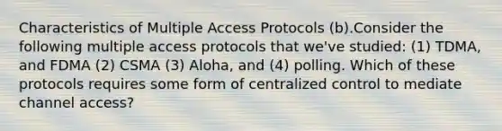 Characteristics of Multiple Access Protocols (b).Consider the following multiple access protocols that we've studied: (1) TDMA, and FDMA (2) CSMA (3) Aloha, and (4) polling. Which of these protocols requires some form of centralized control to mediate channel access?