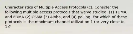 Characteristics of Multiple Access Protocols (c). Consider the following multiple access protocols that we've studied: (1) TDMA, and FDMA (2) CSMA (3) Aloha, and (4) polling. For which of these protocols is the maximum channel utilization 1 (or very close to 1)?