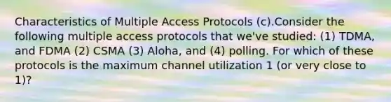 Characteristics of Multiple Access Protocols (c).Consider the following multiple access protocols that we've studied: (1) TDMA, and FDMA (2) CSMA (3) Aloha, and (4) polling. For which of these protocols is the maximum channel utilization 1 (or very close to 1)?