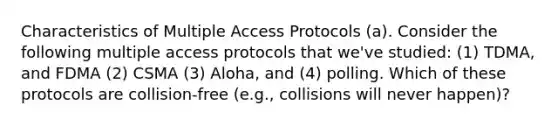 Characteristics of Multiple Access Protocols (a). Consider the following multiple access protocols that we've studied: (1) TDMA, and FDMA (2) CSMA (3) Aloha, and (4) polling. Which of these protocols are collision-free (e.g., collisions will never happen)?