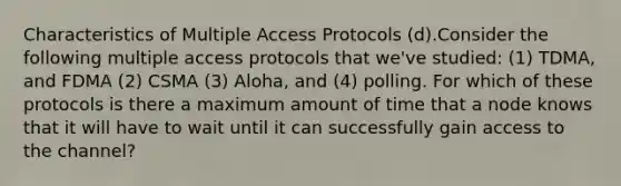 Characteristics of Multiple Access Protocols (d).Consider the following multiple access protocols that we've studied: (1) TDMA, and FDMA (2) CSMA (3) Aloha, and (4) polling. For which of these protocols is there a maximum amount of time that a node knows that it will have to wait until it can successfully gain access to the channel?