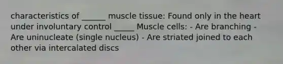 characteristics of ______ <a href='https://www.questionai.com/knowledge/kMDq0yZc0j-muscle-tissue' class='anchor-knowledge'>muscle tissue</a>: Found only in <a href='https://www.questionai.com/knowledge/kya8ocqc6o-the-heart' class='anchor-knowledge'>the heart</a> under involuntary control _____ Muscle cells: - Are branching - Are uninucleate (single nucleus) - Are striated joined to each other via intercalated discs