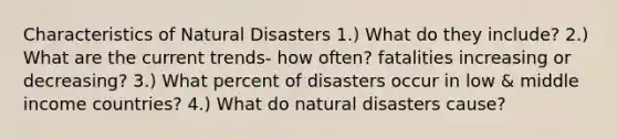 Characteristics of Natural Disasters 1.) What do they include? 2.) What are the current trends- how often? fatalities increasing or decreasing? 3.) What percent of disasters occur in low & middle income countries? 4.) What do natural disasters cause?