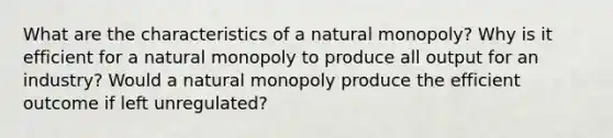 What are the characteristics of a natural monopoly? Why is it efficient for a natural monopoly to produce all output for an industry? Would a natural monopoly produce the efficient outcome if left unregulated?