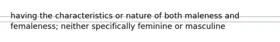 having the characteristics or nature of both maleness and femaleness; neither specifically feminine or masculine