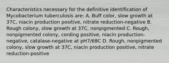 Characteristics necessary for the definitive identification of Mycobacterium tuberculosis are: A. Buff color, slow growth at 37C, niacin production positive, nitrate reduction-negative B. Rough colony, slow growth at 37C, nonpigmented C. Rough, nonpigmented colony, cording positive, niacin production-negative, catalase-negative at pH7/68C D. Rough, nonpigmented colony, slow growth at 37C, niacin production positive, nitrate reduction-positive