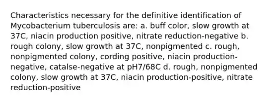 Characteristics necessary for the definitive identification of Mycobacterium tuberculosis are: a. buff color, slow growth at 37C, niacin production positive, nitrate reduction-negative b. rough colony, slow growth at 37C, nonpigmented c. rough, nonpigmented colony, cording positive, niacin production-negative, catalse-negative at pH7/68C d. rough, nonpigmented colony, slow growth at 37C, niacin production-positive, nitrate reduction-positive