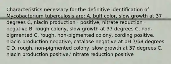 Characteristics necessary for the definitive identification of Mycobacterium tuberculosis are: A. buff color, slow growth at 37 degrees C, niacin production - positive, nitrate reduction - negative B. rough colony, slow growth at 37 degrees C, non-pigmented C. rough, non-pigmented colony, cording positive, niacin production negative, catalase negative at pH 7/68 degrees C D. rough, non-pigmented colony, slow growth at 37 degrees C, niacin production positive,' nitrate reduction positive