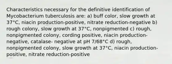 Characteristics necessary for the definitive identification of Mycobacterium tuberculosis are: a) buff color, slow growth at 37°C, niacin production-positive, nitrate reduction-negative b) rough colony, slow growth at 37°C, nonpigmented c) rough, nonpigmented colony, cording positive, niacin production-negative, catalase- negative at pH 7/68°C d) rough, nonpigmented colony, slow growth at 37°C, niacin production-positive, nitrate reduction-positive