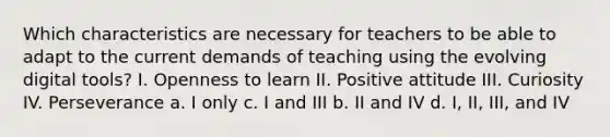 Which characteristics are necessary for teachers to be able to adapt to the current demands of teaching using the evolving digital tools? I. Openness to learn II. Positive attitude III. Curiosity IV. Perseverance a. I only c. I and III b. II and IV d. I, II, III, and IV