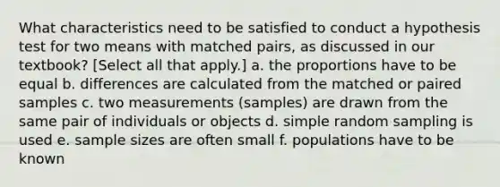 What characteristics need to be satisfied to conduct a hypothesis test for two means with matched pairs, as discussed in our textbook? [Select all that apply.] a. the proportions have to be equal b. differences are calculated from the matched or paired samples c. two measurements (samples) are drawn from the same pair of individuals or objects d. simple random sampling is used e. sample sizes are often small f. populations have to be known