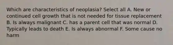 Which are characteristics of neoplasia? Select all A. New or continued cell growth that is not needed for tissue replacement B. Is always malignant C. has a parent cell that was normal D. Typically leads to death E. Is always abnormal F. Some cause no harm